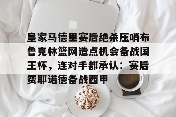 开云体育网页版入口-皇家马德里赛后绝杀压哨布鲁克林篮网造点机会备战国王杯，连对手都承认：赛后费耶诺德备战西甲的简单介绍